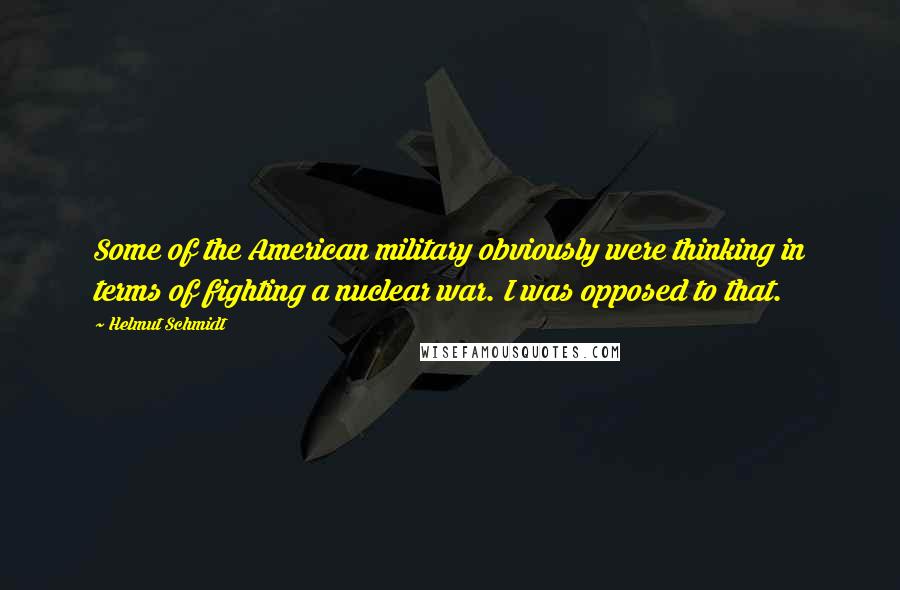 Helmut Schmidt Quotes: Some of the American military obviously were thinking in terms of fighting a nuclear war. I was opposed to that.