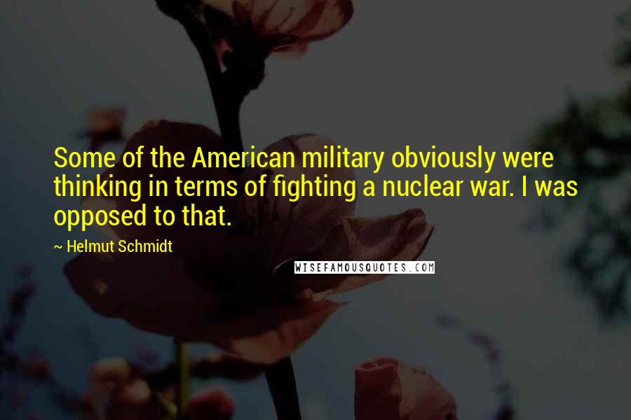 Helmut Schmidt Quotes: Some of the American military obviously were thinking in terms of fighting a nuclear war. I was opposed to that.