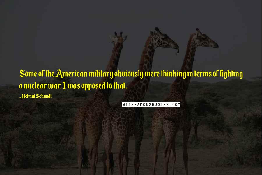 Helmut Schmidt Quotes: Some of the American military obviously were thinking in terms of fighting a nuclear war. I was opposed to that.