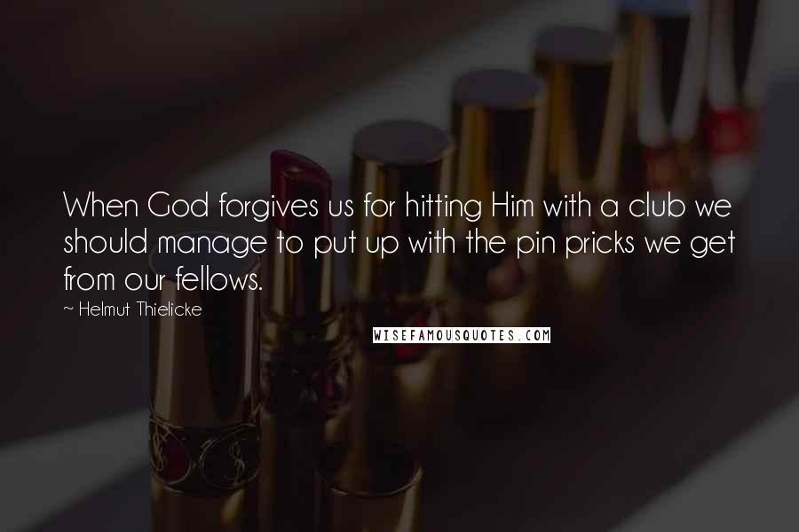 Helmut Thielicke Quotes: When God forgives us for hitting Him with a club we should manage to put up with the pin pricks we get from our fellows.