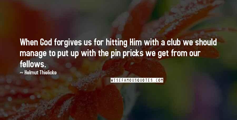 Helmut Thielicke Quotes: When God forgives us for hitting Him with a club we should manage to put up with the pin pricks we get from our fellows.