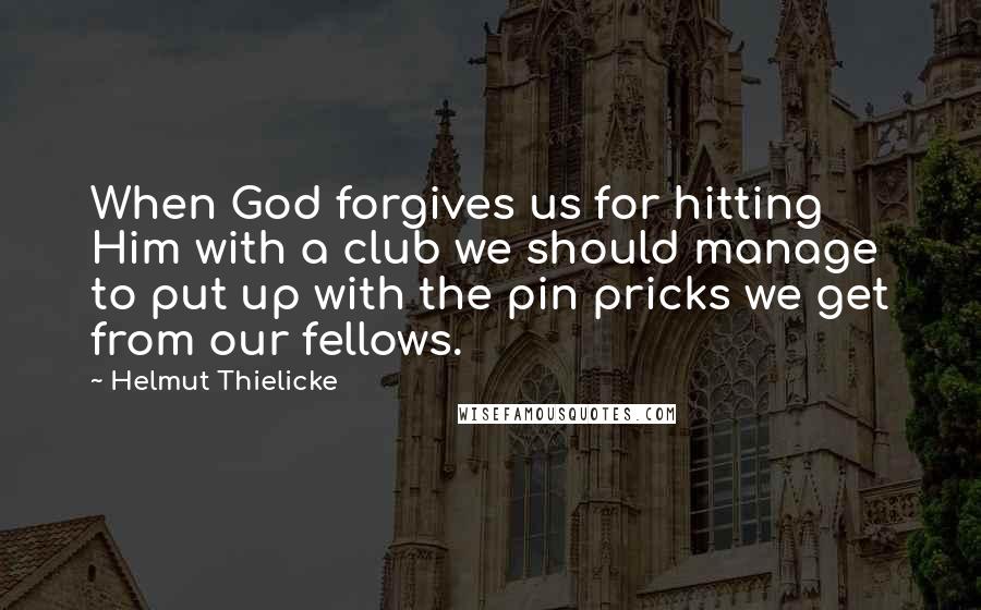 Helmut Thielicke Quotes: When God forgives us for hitting Him with a club we should manage to put up with the pin pricks we get from our fellows.