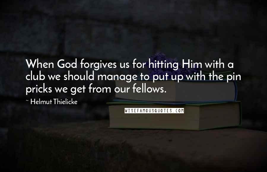 Helmut Thielicke Quotes: When God forgives us for hitting Him with a club we should manage to put up with the pin pricks we get from our fellows.