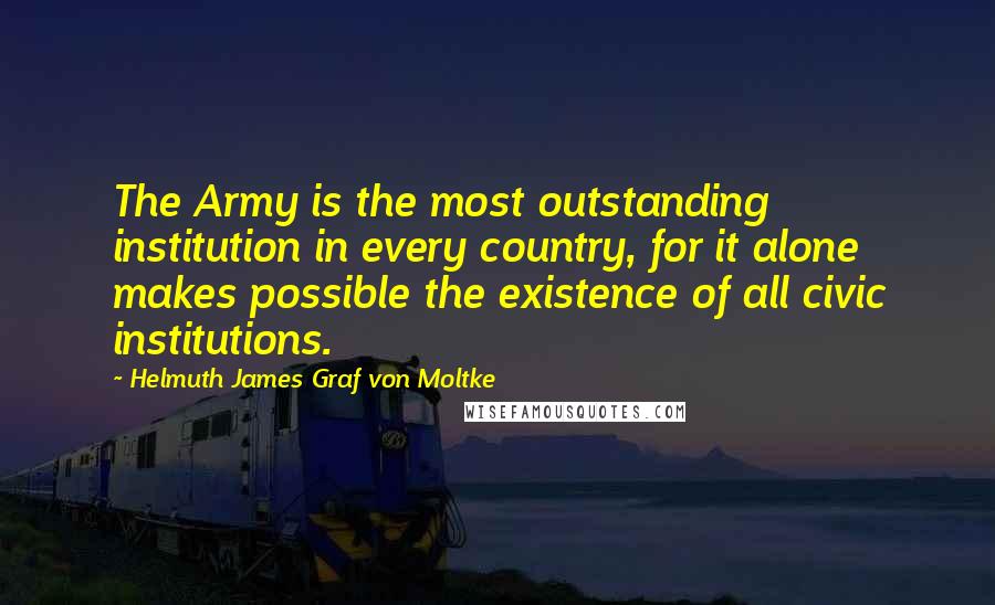 Helmuth James Graf Von Moltke Quotes: The Army is the most outstanding institution in every country, for it alone makes possible the existence of all civic institutions.