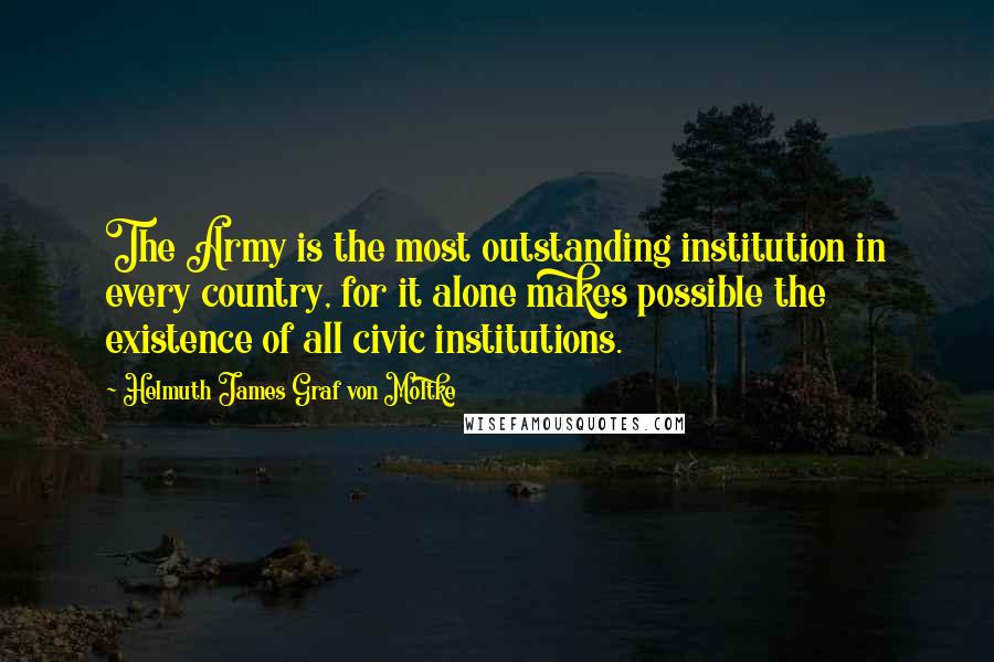 Helmuth James Graf Von Moltke Quotes: The Army is the most outstanding institution in every country, for it alone makes possible the existence of all civic institutions.