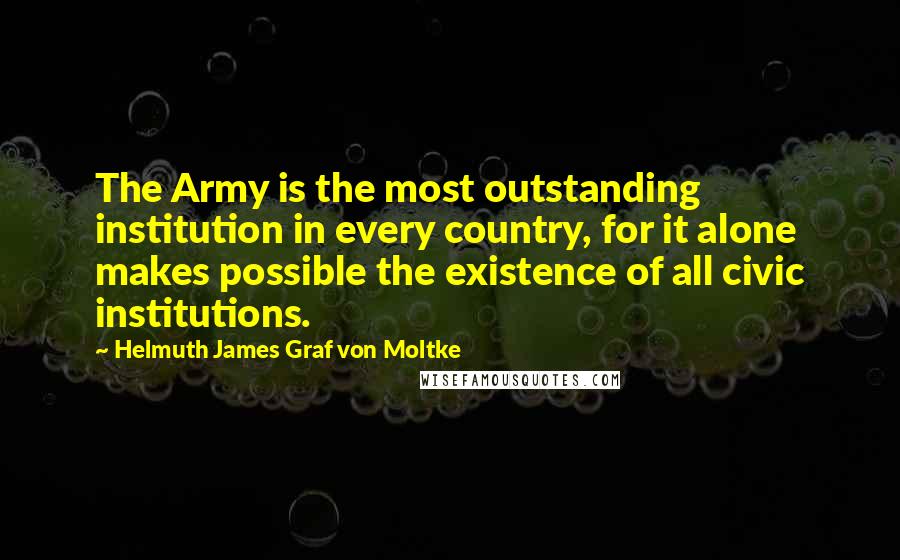 Helmuth James Graf Von Moltke Quotes: The Army is the most outstanding institution in every country, for it alone makes possible the existence of all civic institutions.