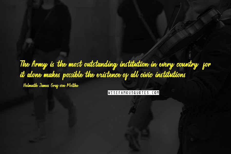Helmuth James Graf Von Moltke Quotes: The Army is the most outstanding institution in every country, for it alone makes possible the existence of all civic institutions.