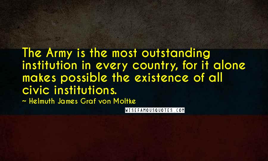 Helmuth James Graf Von Moltke Quotes: The Army is the most outstanding institution in every country, for it alone makes possible the existence of all civic institutions.