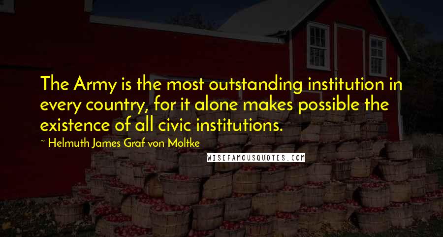 Helmuth James Graf Von Moltke Quotes: The Army is the most outstanding institution in every country, for it alone makes possible the existence of all civic institutions.