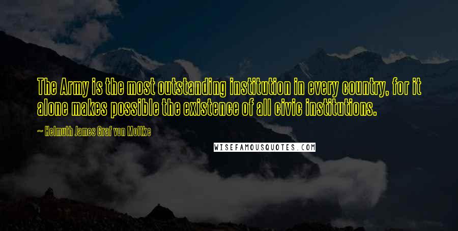 Helmuth James Graf Von Moltke Quotes: The Army is the most outstanding institution in every country, for it alone makes possible the existence of all civic institutions.