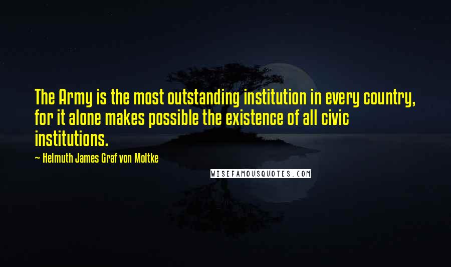 Helmuth James Graf Von Moltke Quotes: The Army is the most outstanding institution in every country, for it alone makes possible the existence of all civic institutions.