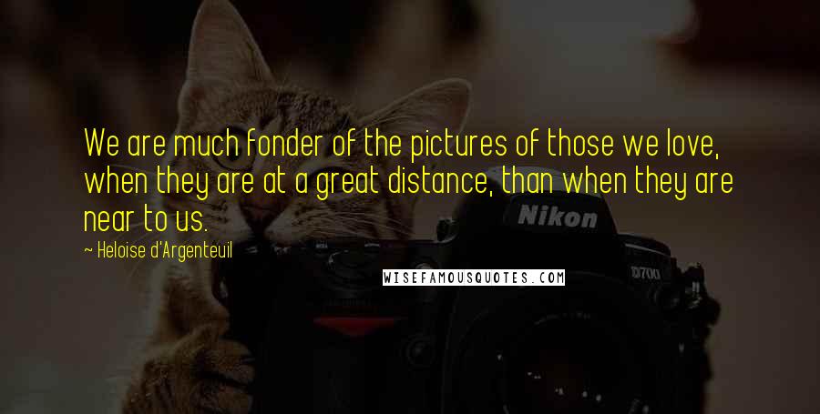 Heloise D'Argenteuil Quotes: We are much fonder of the pictures of those we love, when they are at a great distance, than when they are near to us.