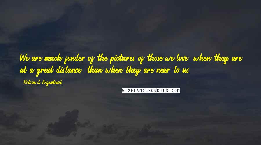 Heloise D'Argenteuil Quotes: We are much fonder of the pictures of those we love, when they are at a great distance, than when they are near to us.