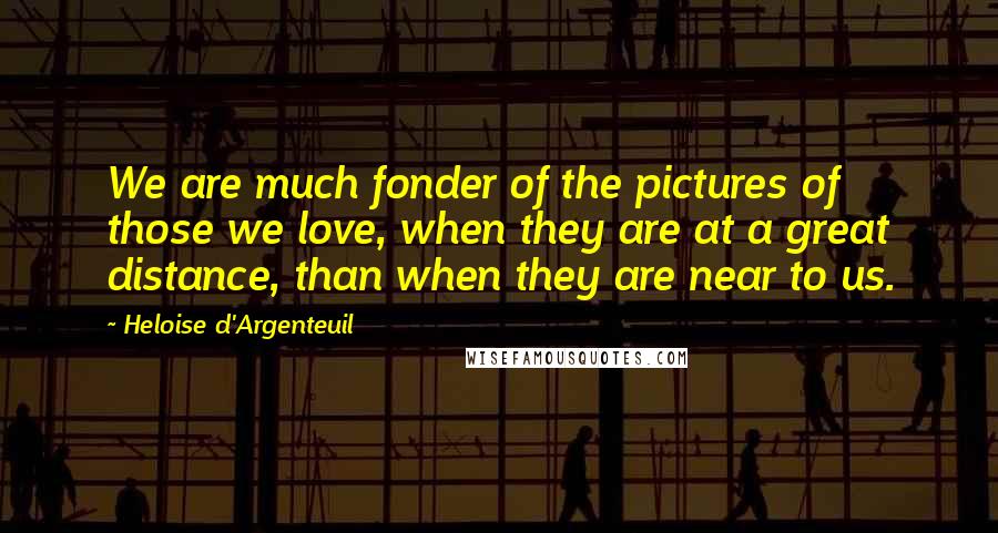 Heloise D'Argenteuil Quotes: We are much fonder of the pictures of those we love, when they are at a great distance, than when they are near to us.