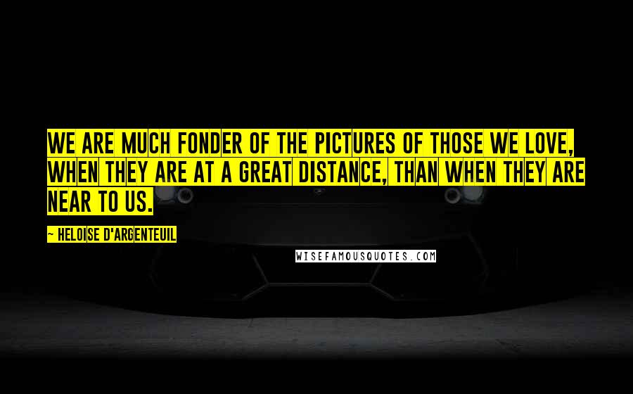 Heloise D'Argenteuil Quotes: We are much fonder of the pictures of those we love, when they are at a great distance, than when they are near to us.