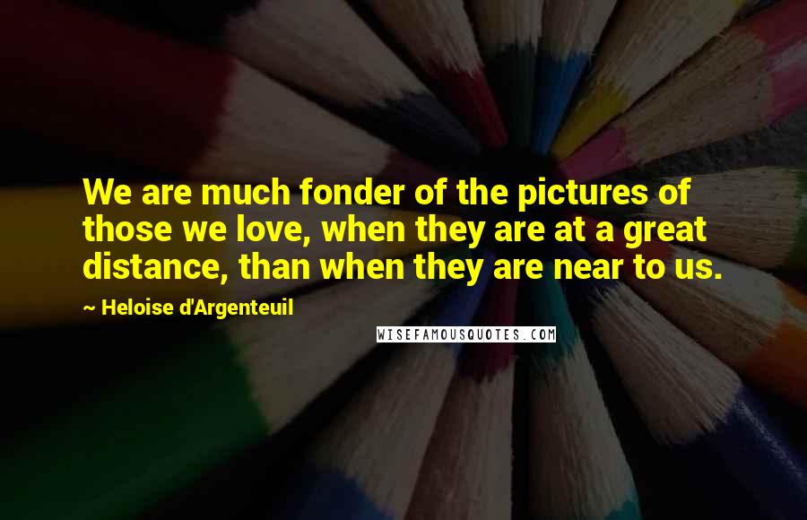 Heloise D'Argenteuil Quotes: We are much fonder of the pictures of those we love, when they are at a great distance, than when they are near to us.