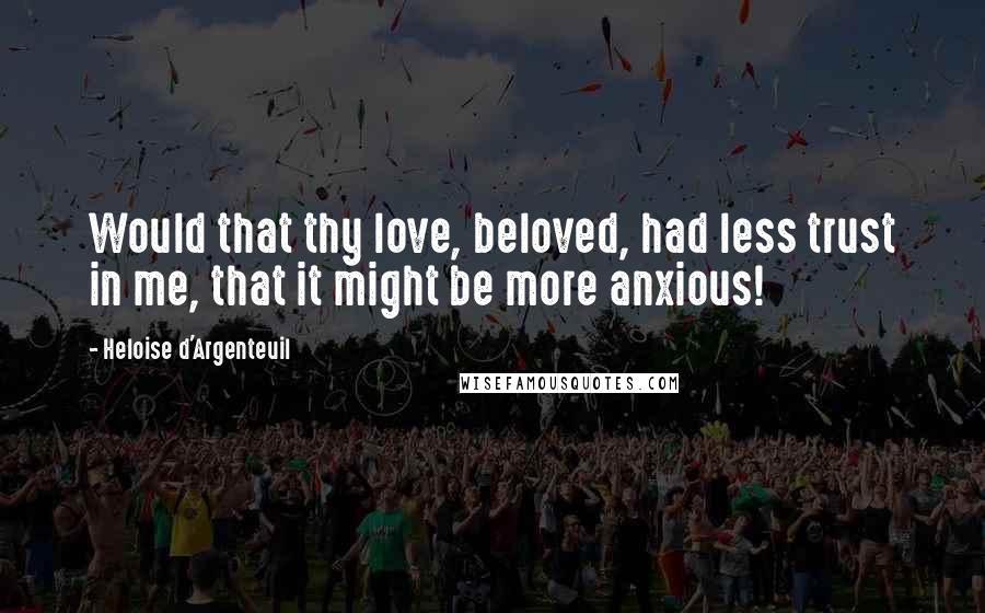 Heloise D'Argenteuil Quotes: Would that thy love, beloved, had less trust in me, that it might be more anxious!