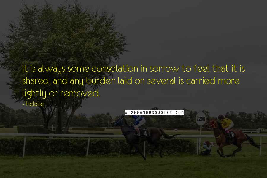 Heloise Quotes: It is always some consolation in sorrow to feel that it is shared, and any burden laid on several is carried more lightly or removed.