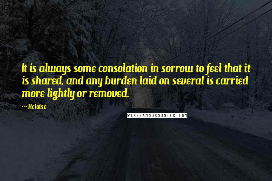 Heloise Quotes: It is always some consolation in sorrow to feel that it is shared, and any burden laid on several is carried more lightly or removed.