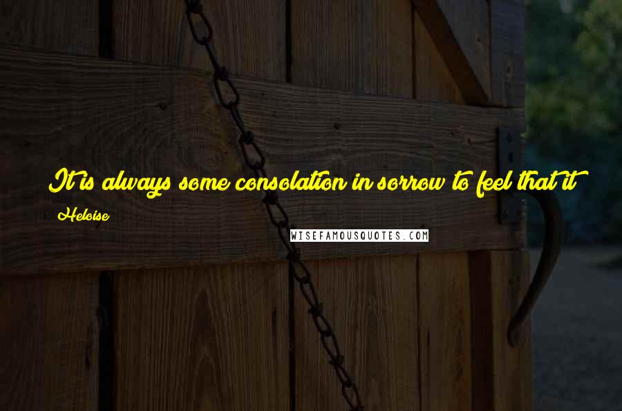 Heloise Quotes: It is always some consolation in sorrow to feel that it is shared, and any burden laid on several is carried more lightly or removed.