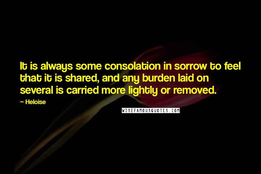 Heloise Quotes: It is always some consolation in sorrow to feel that it is shared, and any burden laid on several is carried more lightly or removed.