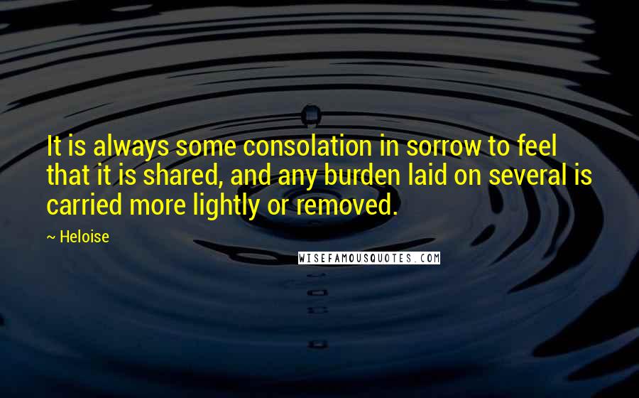 Heloise Quotes: It is always some consolation in sorrow to feel that it is shared, and any burden laid on several is carried more lightly or removed.