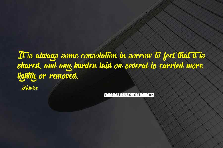 Heloise Quotes: It is always some consolation in sorrow to feel that it is shared, and any burden laid on several is carried more lightly or removed.