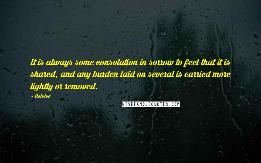 Heloise Quotes: It is always some consolation in sorrow to feel that it is shared, and any burden laid on several is carried more lightly or removed.