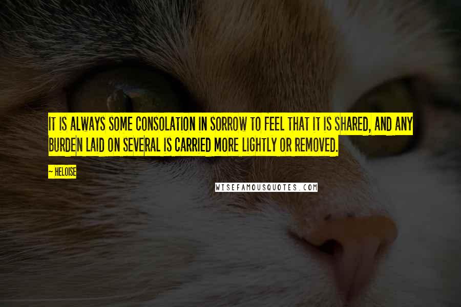 Heloise Quotes: It is always some consolation in sorrow to feel that it is shared, and any burden laid on several is carried more lightly or removed.