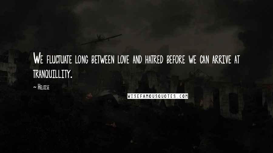 Heloise Quotes: We fluctuate long between love and hatred before we can arrive at tranquillity.