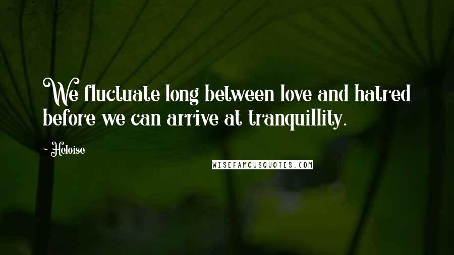 Heloise Quotes: We fluctuate long between love and hatred before we can arrive at tranquillity.