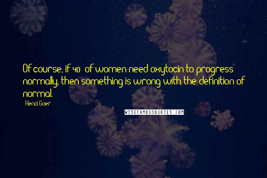 Henci Goer Quotes: Of course, if 40% of women need oxytocin to progress normally, then something is wrong with the definition of normal.