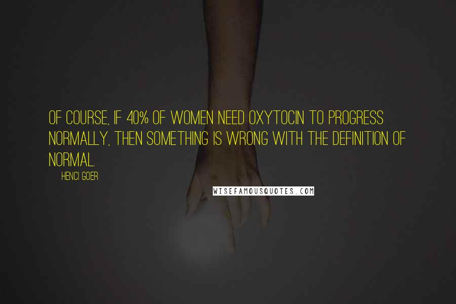 Henci Goer Quotes: Of course, if 40% of women need oxytocin to progress normally, then something is wrong with the definition of normal.