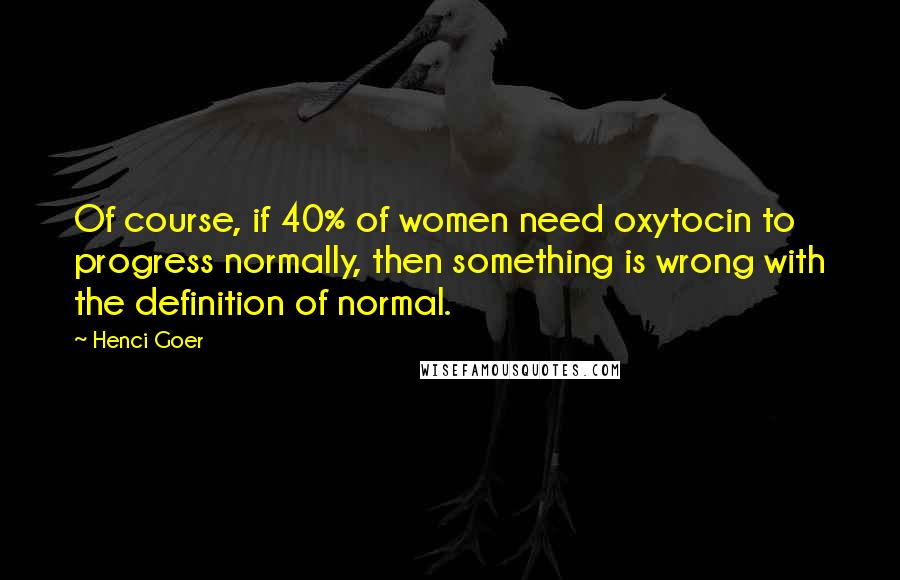 Henci Goer Quotes: Of course, if 40% of women need oxytocin to progress normally, then something is wrong with the definition of normal.