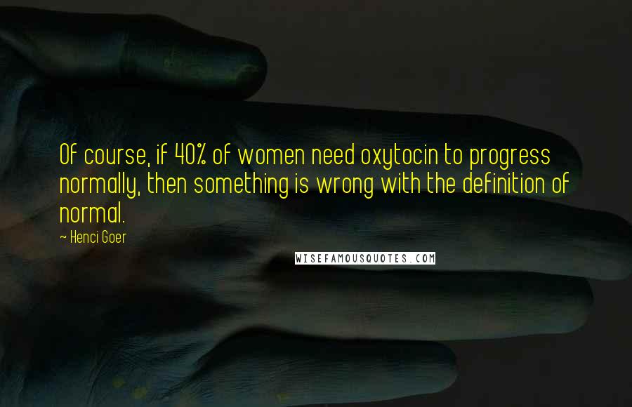 Henci Goer Quotes: Of course, if 40% of women need oxytocin to progress normally, then something is wrong with the definition of normal.