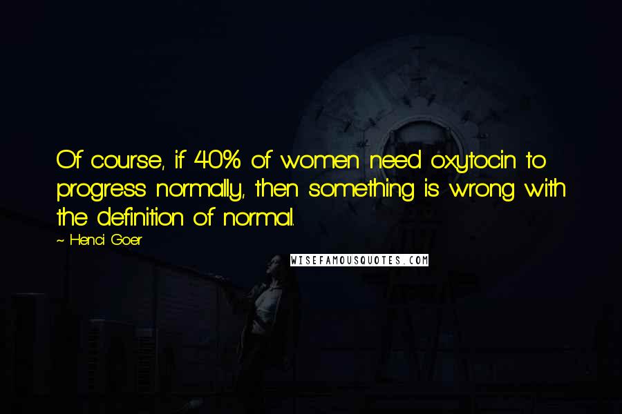 Henci Goer Quotes: Of course, if 40% of women need oxytocin to progress normally, then something is wrong with the definition of normal.