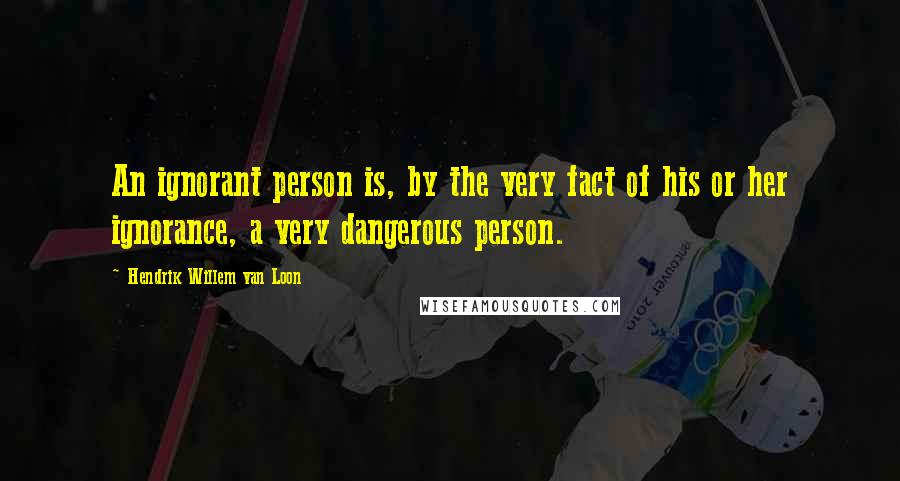 Hendrik Willem Van Loon Quotes: An ignorant person is, by the very fact of his or her ignorance, a very dangerous person.