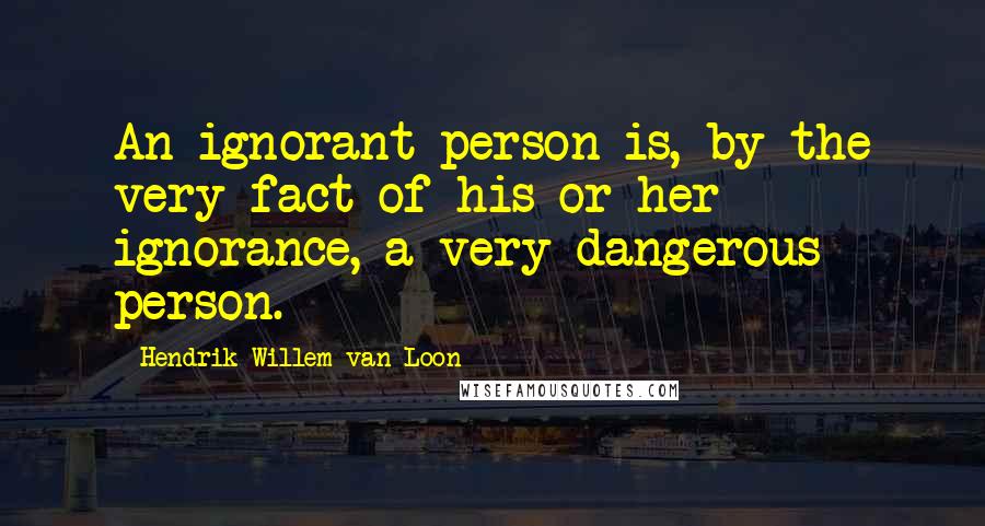 Hendrik Willem Van Loon Quotes: An ignorant person is, by the very fact of his or her ignorance, a very dangerous person.