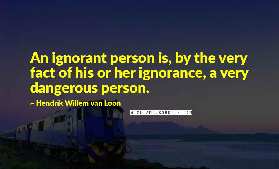 Hendrik Willem Van Loon Quotes: An ignorant person is, by the very fact of his or her ignorance, a very dangerous person.