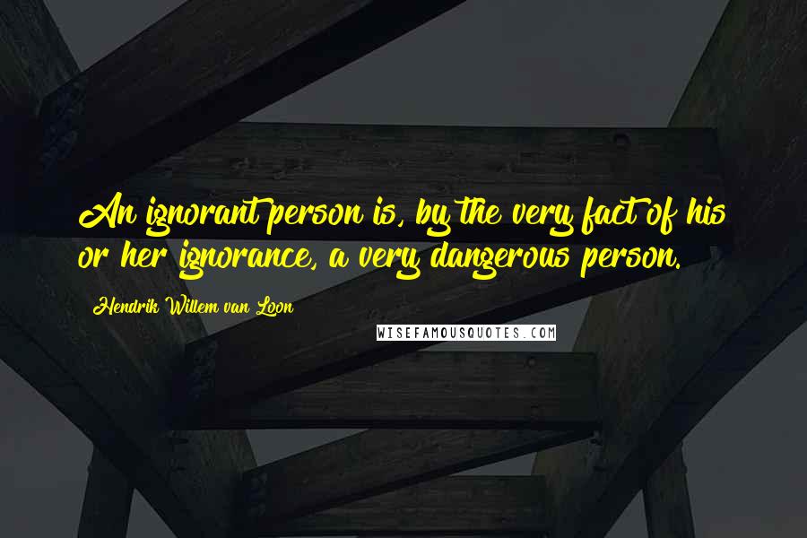 Hendrik Willem Van Loon Quotes: An ignorant person is, by the very fact of his or her ignorance, a very dangerous person.