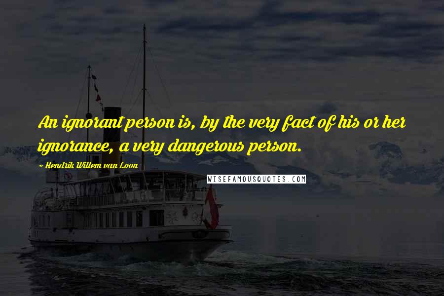 Hendrik Willem Van Loon Quotes: An ignorant person is, by the very fact of his or her ignorance, a very dangerous person.