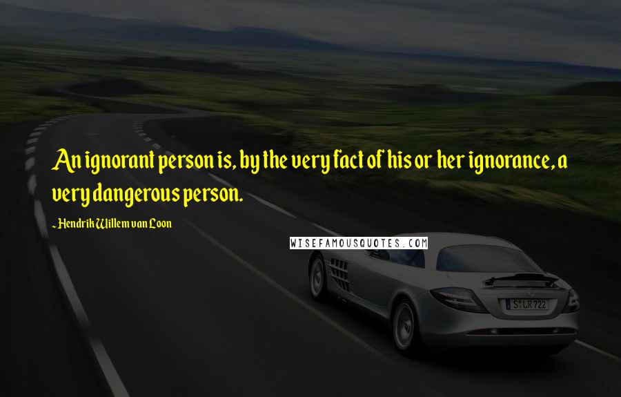 Hendrik Willem Van Loon Quotes: An ignorant person is, by the very fact of his or her ignorance, a very dangerous person.