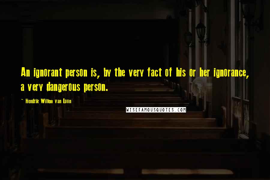 Hendrik Willem Van Loon Quotes: An ignorant person is, by the very fact of his or her ignorance, a very dangerous person.