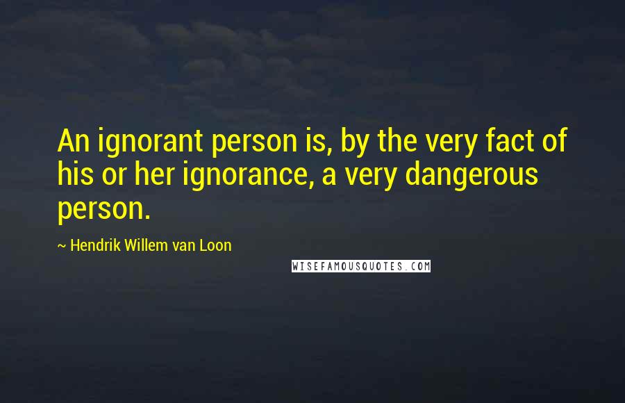 Hendrik Willem Van Loon Quotes: An ignorant person is, by the very fact of his or her ignorance, a very dangerous person.