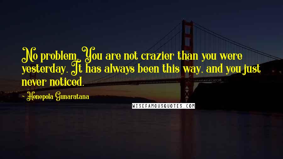 Henepola Gunaratana Quotes: No problem. You are not crazier than you were yesterday. It has always been this way, and you just never noticed.