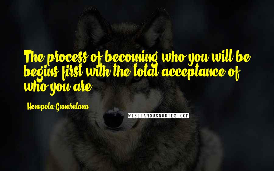 Henepola Gunaratana Quotes: The process of becoming who you will be begins first with the total acceptance of who you are.