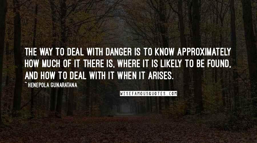 Henepola Gunaratana Quotes: The way to deal with danger is to know approximately how much of it there is, where it is likely to be found, and how to deal with it when it arises.