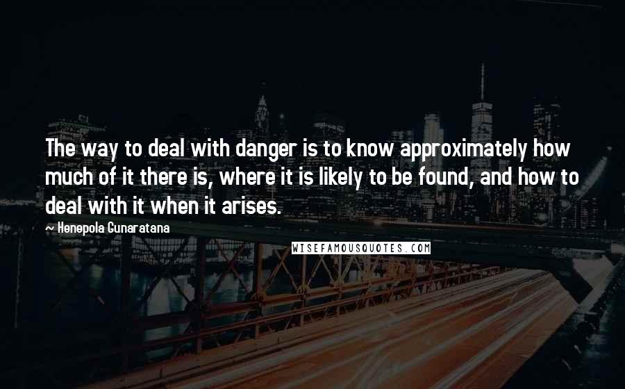 Henepola Gunaratana Quotes: The way to deal with danger is to know approximately how much of it there is, where it is likely to be found, and how to deal with it when it arises.