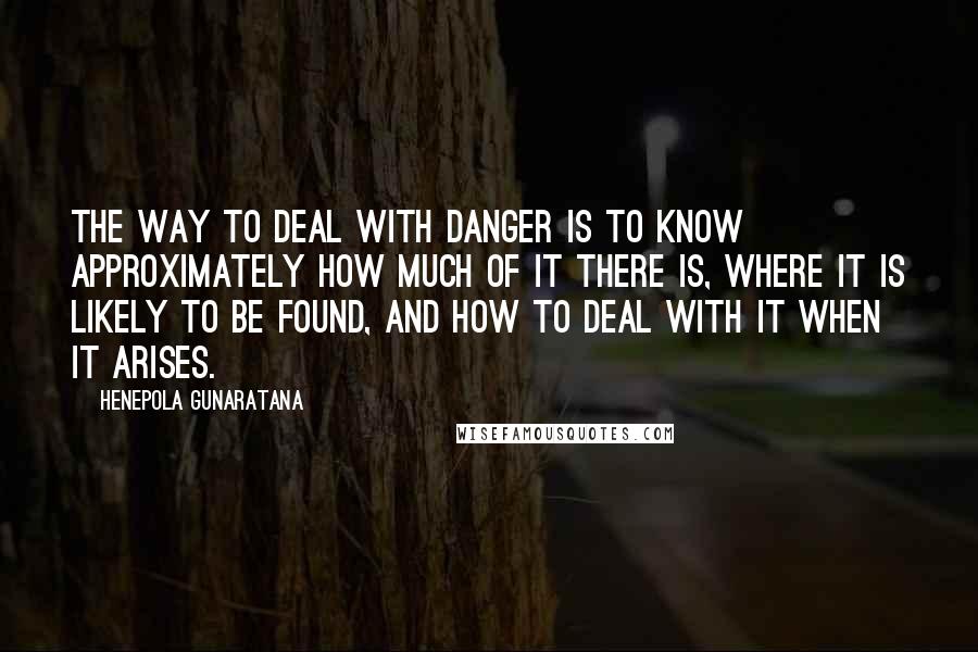 Henepola Gunaratana Quotes: The way to deal with danger is to know approximately how much of it there is, where it is likely to be found, and how to deal with it when it arises.