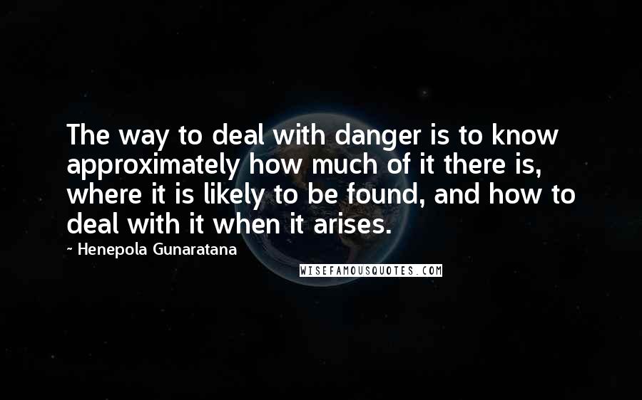 Henepola Gunaratana Quotes: The way to deal with danger is to know approximately how much of it there is, where it is likely to be found, and how to deal with it when it arises.